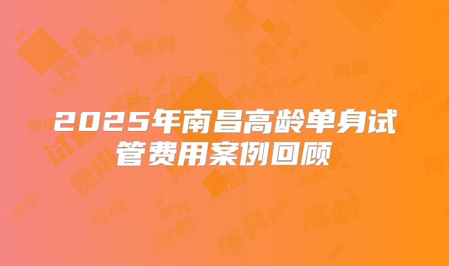 2025年南昌高龄单身试管费用案例回顾