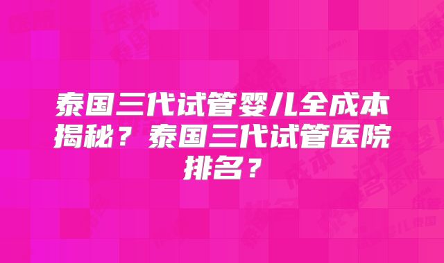 泰国三代试管婴儿全成本揭秘？泰国三代试管医院排名？