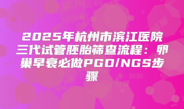 2025年杭州市滨江医院三代试管胚胎筛查流程：卵巢早衰必做PGD/NGS步骤