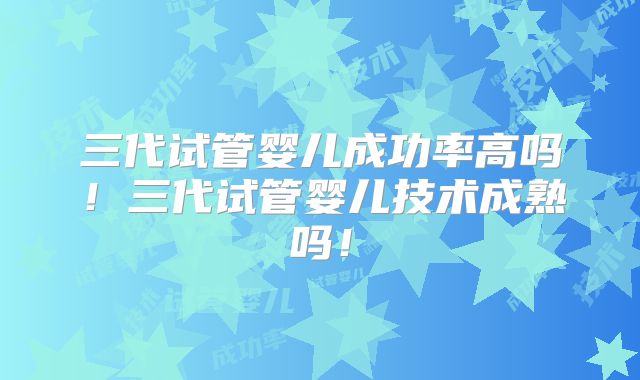 三代试管婴儿成功率高吗！三代试管婴儿技术成熟吗！