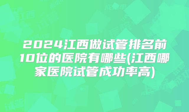 2024江西做试管排名前10位的医院有哪些(江西哪家医院试管成功率高)