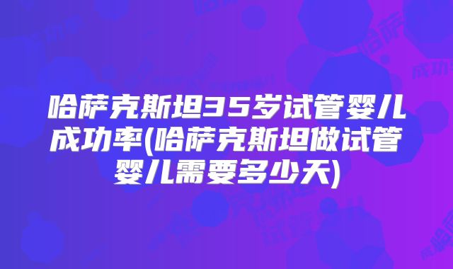 哈萨克斯坦35岁试管婴儿成功率(哈萨克斯坦做试管婴儿需要多少天)