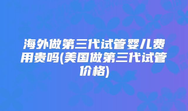 海外做第三代试管婴儿费用贵吗(美国做第三代试管价格)