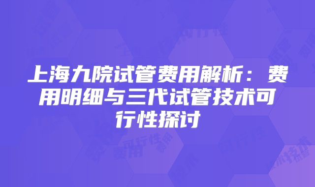 上海九院试管费用解析：费用明细与三代试管技术可行性探讨
