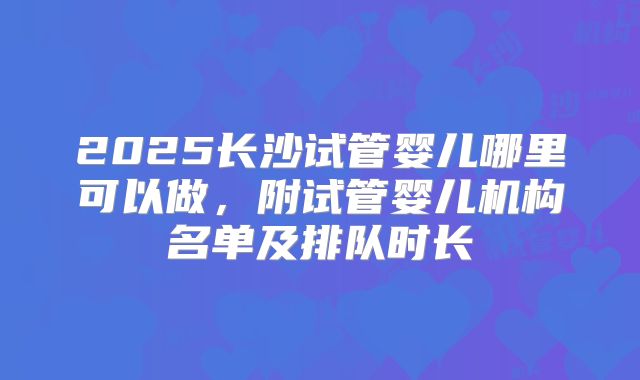 2025长沙试管婴儿哪里可以做，附试管婴儿机构名单及排队时长
