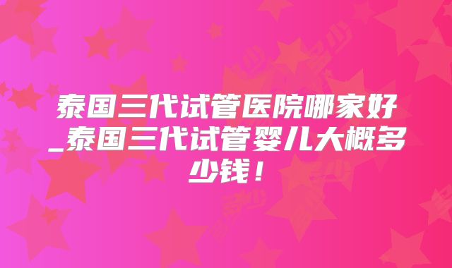 泰国三代试管医院哪家好_泰国三代试管婴儿大概多少钱！
