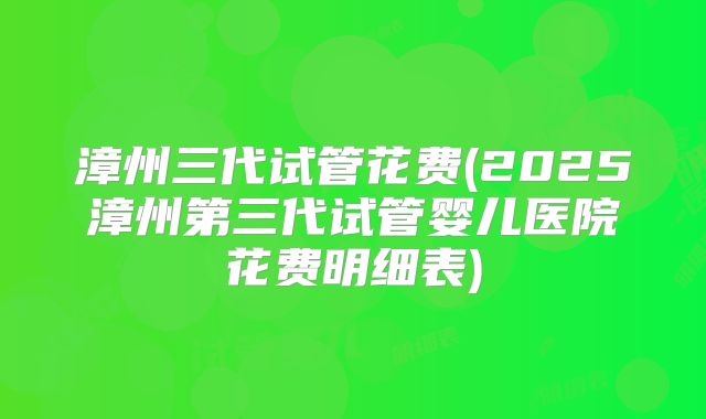 漳州三代试管花费(2025漳州第三代试管婴儿医院花费明细表)