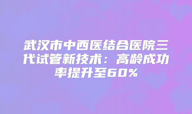 武汉市中西医结合医院三代试管新技术：高龄成功率提升至60%