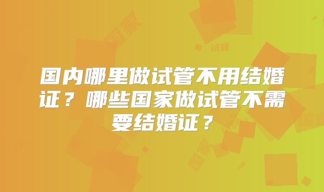 国内哪里做试管不用结婚证?哪些国家做试管不需要结婚证?
