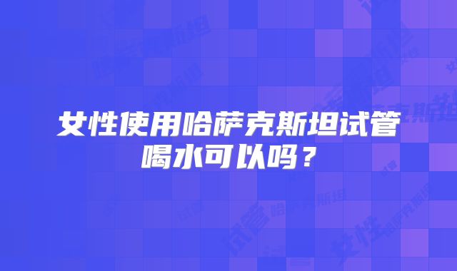 女性使用哈萨克斯坦试管喝水可以吗?