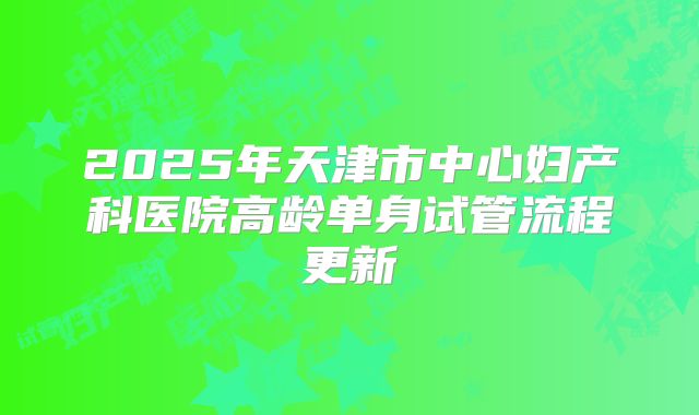 2025年天津市中心妇产科医院高龄单身试管流程更新