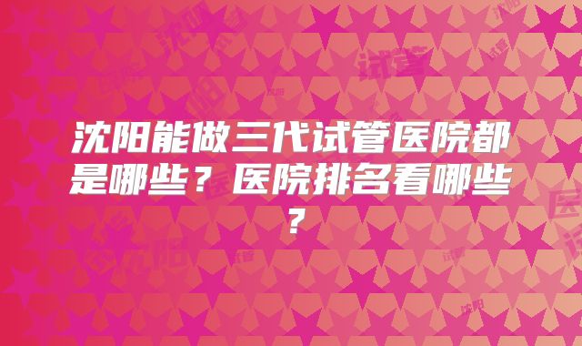 沈阳能做三代试管医院都是哪些？医院排名看哪些？