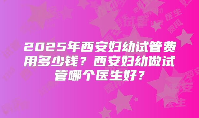 2025年西安妇幼试管费用多少钱?西安妇幼做试管哪个医生好?