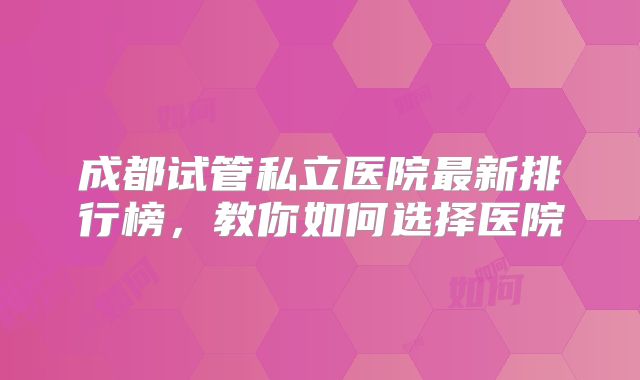 成都试管私立医院最新排行榜，教你如何选择医院