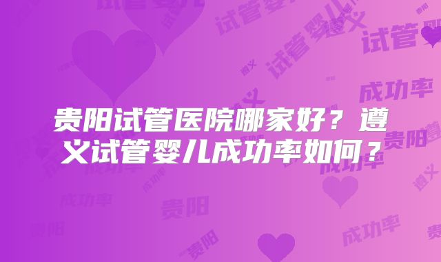 贵阳试管医院哪家好？遵义试管婴儿成功率如何？