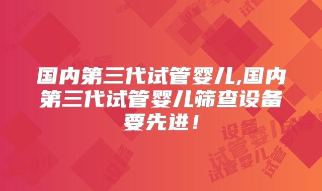 国内第三代试管婴儿,国内第三代试管婴儿筛查设备要先进！