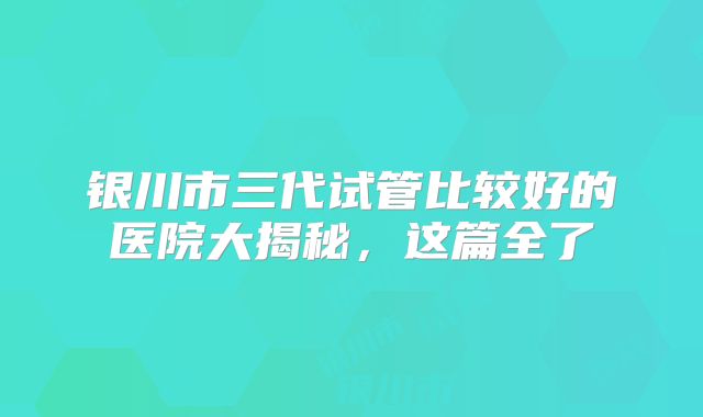 银川市三代试管比较好的医院大揭秘，这篇全了