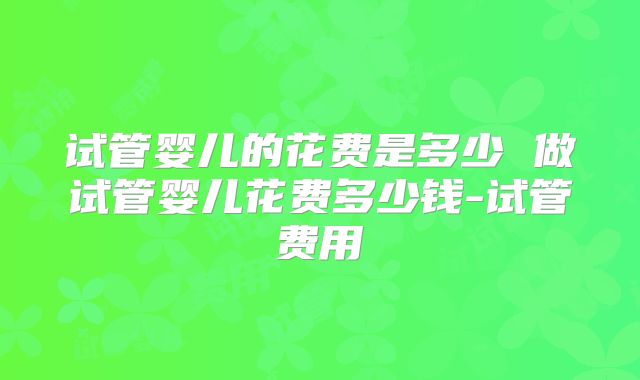 试管婴儿的花费是多少 做试管婴儿花费多少钱-试管费用