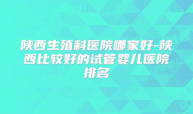 陕西生殖科医院哪家好-陕西比较好的试管婴儿医院排名