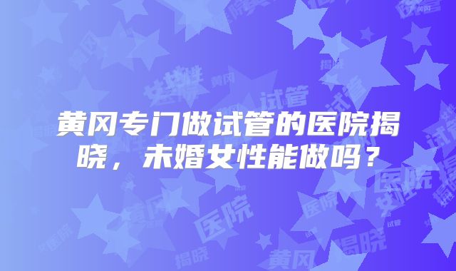 黄冈专门做试管的医院揭晓，未婚女性能做吗？