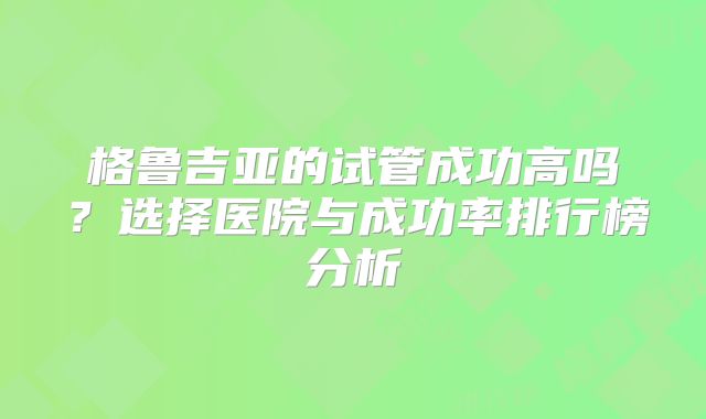 格鲁吉亚的试管成功高吗？选择医院与成功率排行榜分析