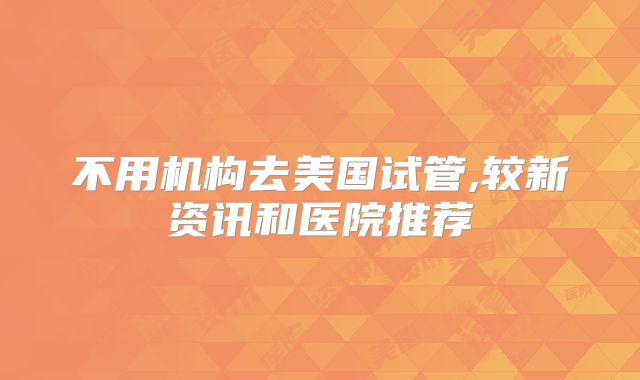 不用机构去美国试管,较新资讯和医院推荐