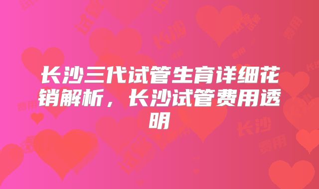 长沙三代试管生育详细花销解析，长沙试管费用透明