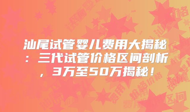 汕尾试管婴儿费用大揭秘:三代试管价格区间剖析,3万至50万揭秘!