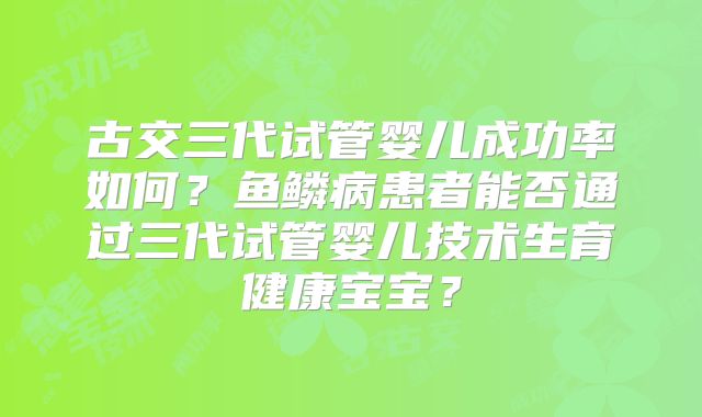 古交三代试管婴儿成功率如何？鱼鳞病患者能否通过三代试管婴儿技术生育健康宝宝？