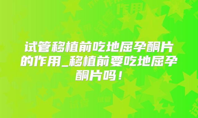试管移植前吃地屈孕酮片的作用_移植前要吃地屈孕酮片吗!