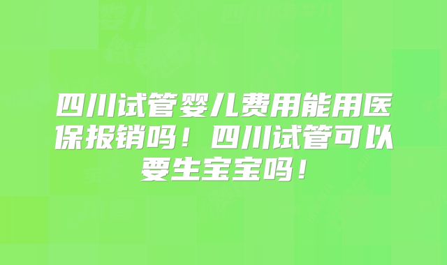 四川试管婴儿费用能用医保报销吗！四川试管可以要生宝宝吗！