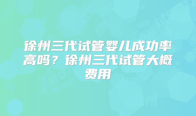 徐州三代试管婴儿成功率高吗？徐州三代试管大概费用