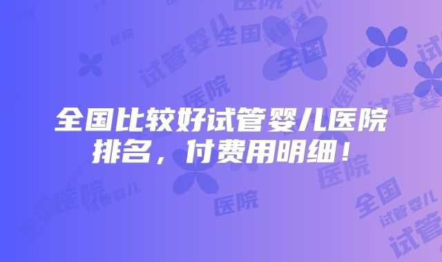 全国比较好试管婴儿医院排名，付费用明细！