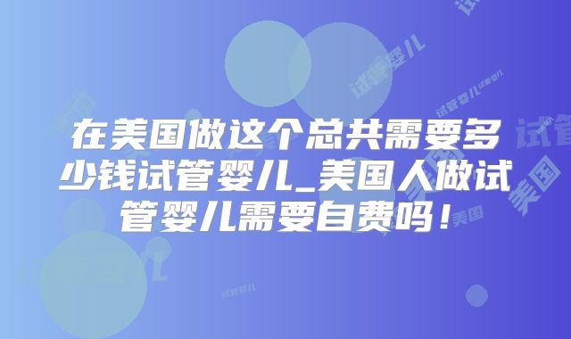 在美国做这个总共需要多少钱试管婴儿_美国人做试管婴儿需要自费吗！