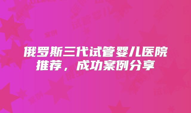 俄罗斯三代试管婴儿医院推荐，成功案例分享
