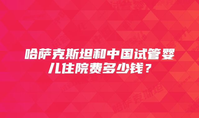哈萨克斯坦和中国试管婴儿住院费多少钱？