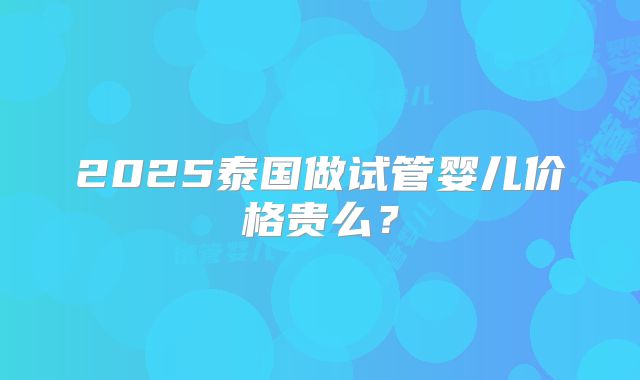 2025泰国做试管婴儿价格贵么?