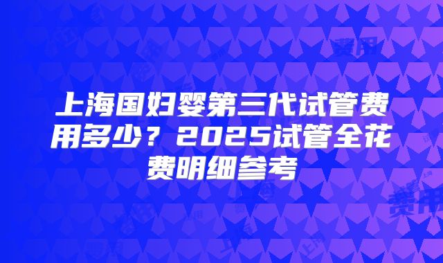 上海国妇婴第三代试管费用多少？2025试管全花费明细参考
