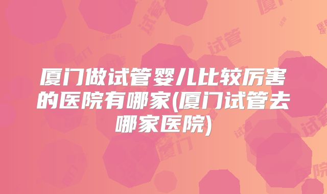 厦门做试管婴儿比较厉害的医院有哪家(厦门试管去哪家医院)