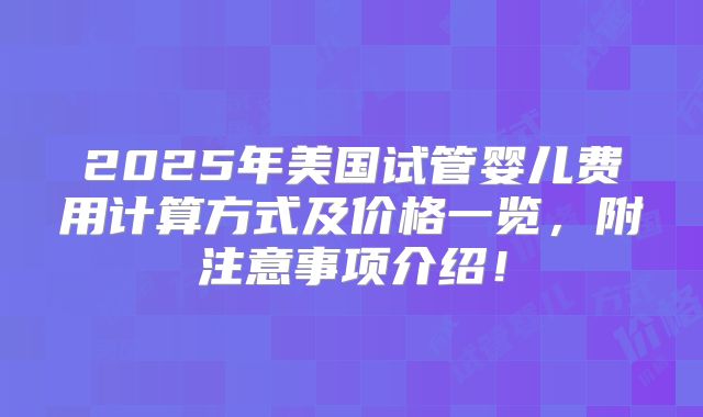 2025年美国试管婴儿费用计算方式及价格一览,附注意事项介绍!