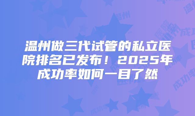 温州做三代试管的私立医院排名已发布！2025年成功率如何一目了然