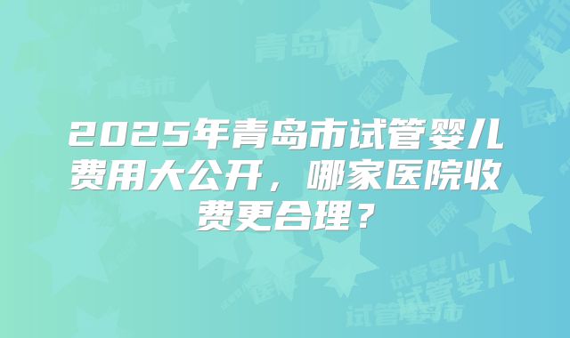 2025年青岛市试管婴儿费用大公开，哪家医院收费更合理？