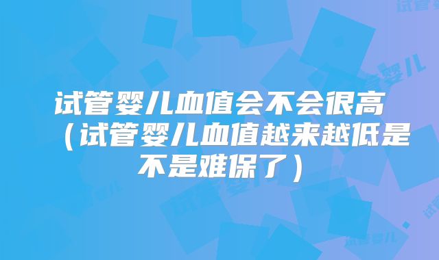试管婴儿血值会不会很高(试管婴儿血值越来越低是不是难保了)