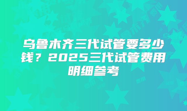 乌鲁木齐三代试管要多少钱？2025三代试管费用明细参考