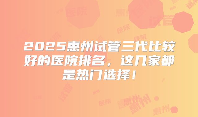 2025惠州试管三代比较好的医院排名，这几家都是热门选择！
