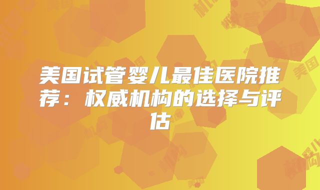 美国试管婴儿最佳医院推荐：权威机构的选择与评估