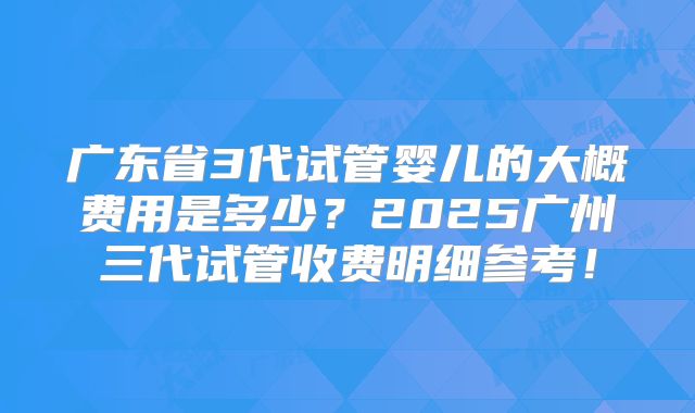 广东省3代试管婴儿的大概费用是多少？2025广州三代试管收费明细参考！