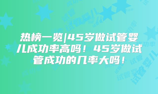热榜一览|45岁做试管婴儿成功率高吗！45岁做试管成功的几率大吗！