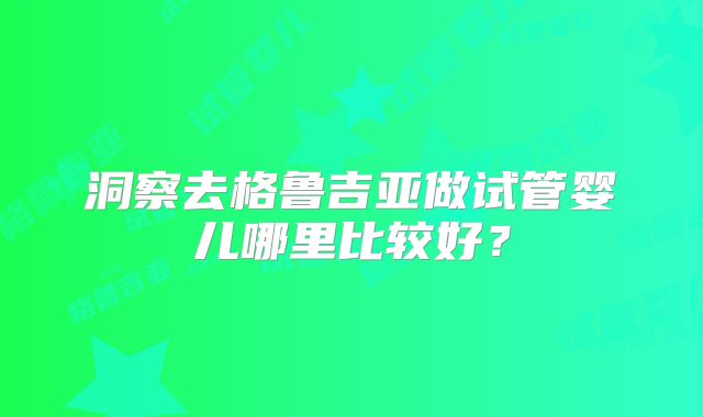 洞察去格鲁吉亚做试管婴儿哪里比较好？