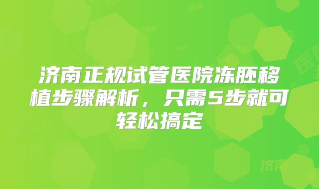 济南正规试管医院冻胚移植步骤解析，只需5步就可轻松搞定